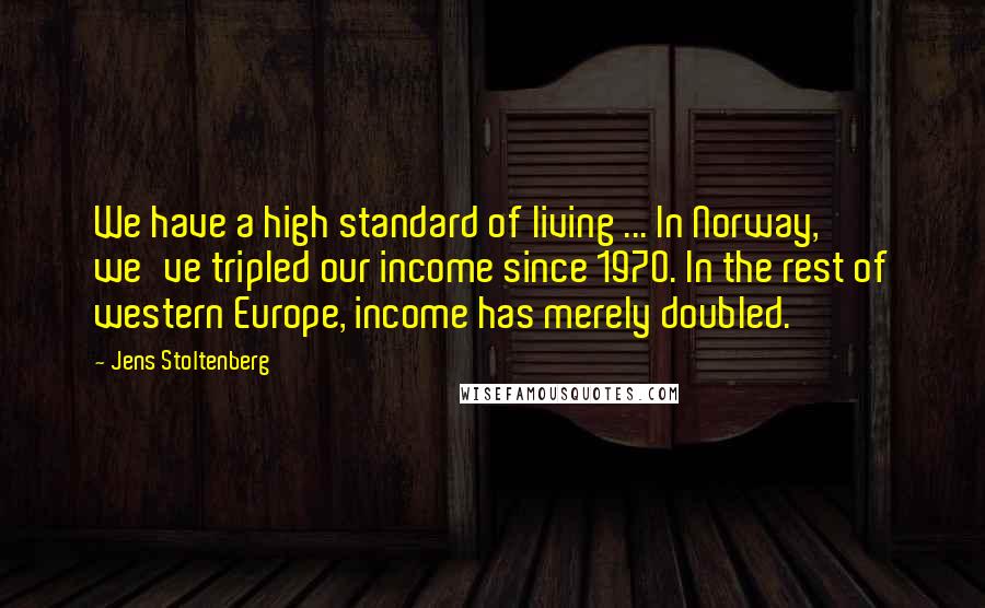 Jens Stoltenberg Quotes: We have a high standard of living ... In Norway, we've tripled our income since 1970. In the rest of western Europe, income has merely doubled.