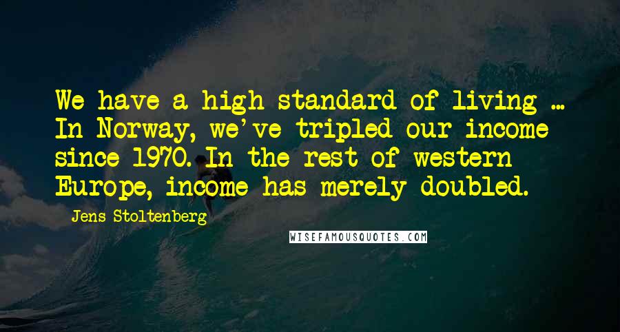 Jens Stoltenberg Quotes: We have a high standard of living ... In Norway, we've tripled our income since 1970. In the rest of western Europe, income has merely doubled.