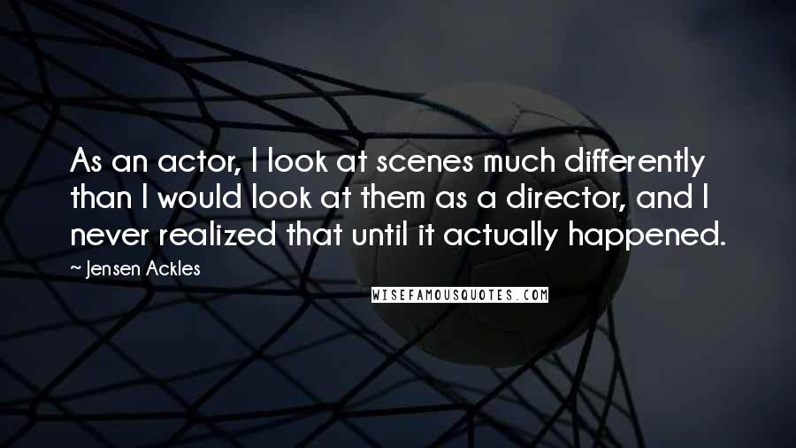 Jensen Ackles Quotes: As an actor, I look at scenes much differently than I would look at them as a director, and I never realized that until it actually happened.