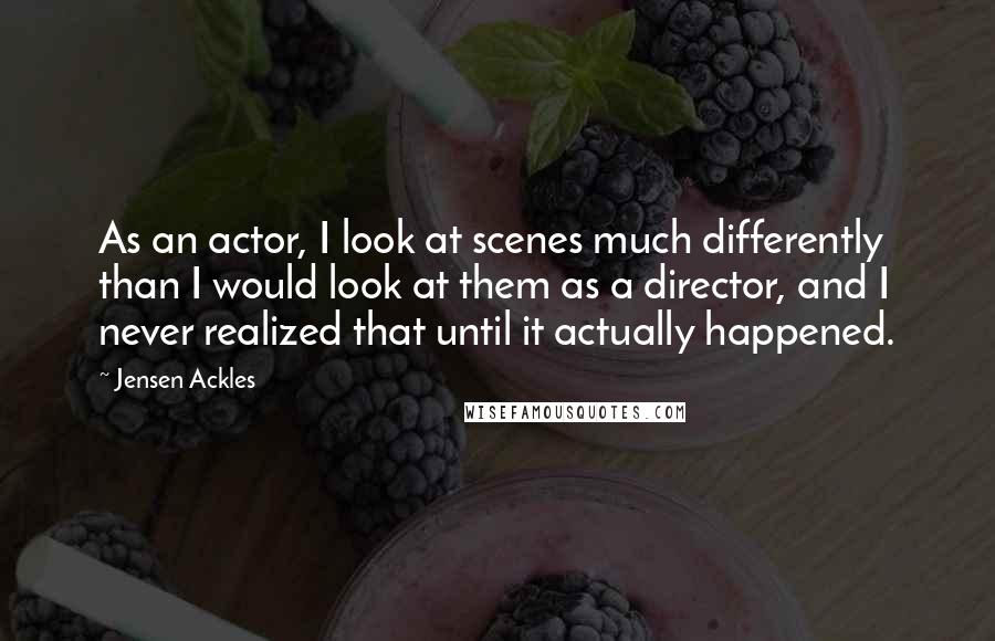 Jensen Ackles Quotes: As an actor, I look at scenes much differently than I would look at them as a director, and I never realized that until it actually happened.