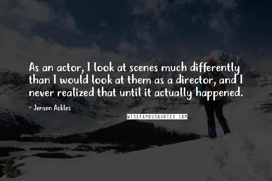Jensen Ackles Quotes: As an actor, I look at scenes much differently than I would look at them as a director, and I never realized that until it actually happened.
