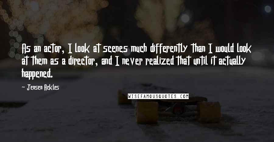 Jensen Ackles Quotes: As an actor, I look at scenes much differently than I would look at them as a director, and I never realized that until it actually happened.