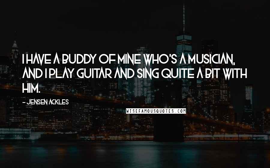 Jensen Ackles Quotes: I have a buddy of mine who's a musician, and I play guitar and sing quite a bit with him.