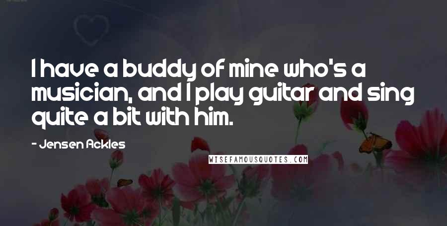 Jensen Ackles Quotes: I have a buddy of mine who's a musician, and I play guitar and sing quite a bit with him.