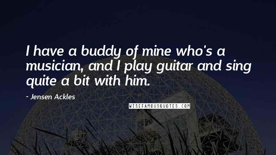 Jensen Ackles Quotes: I have a buddy of mine who's a musician, and I play guitar and sing quite a bit with him.