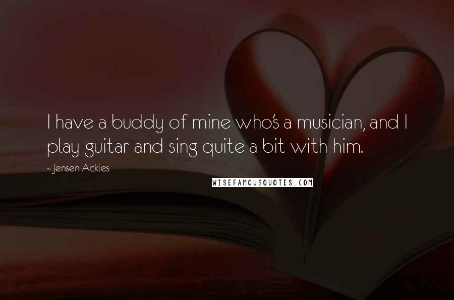 Jensen Ackles Quotes: I have a buddy of mine who's a musician, and I play guitar and sing quite a bit with him.