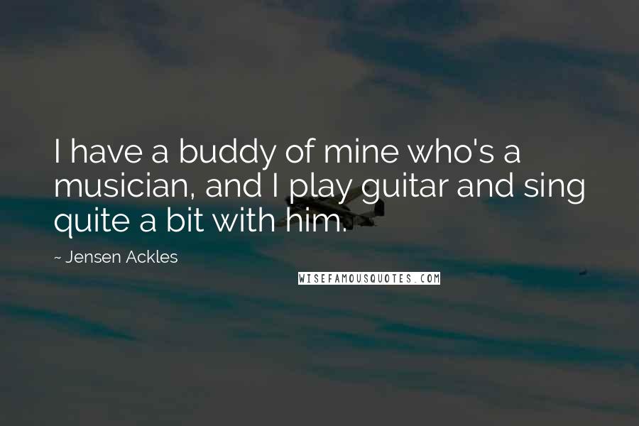 Jensen Ackles Quotes: I have a buddy of mine who's a musician, and I play guitar and sing quite a bit with him.