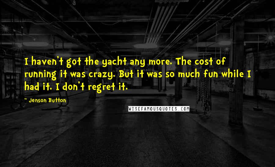 Jenson Button Quotes: I haven't got the yacht any more. The cost of running it was crazy. But it was so much fun while I had it. I don't regret it.