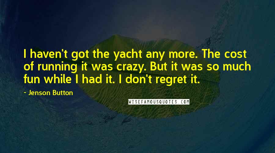 Jenson Button Quotes: I haven't got the yacht any more. The cost of running it was crazy. But it was so much fun while I had it. I don't regret it.