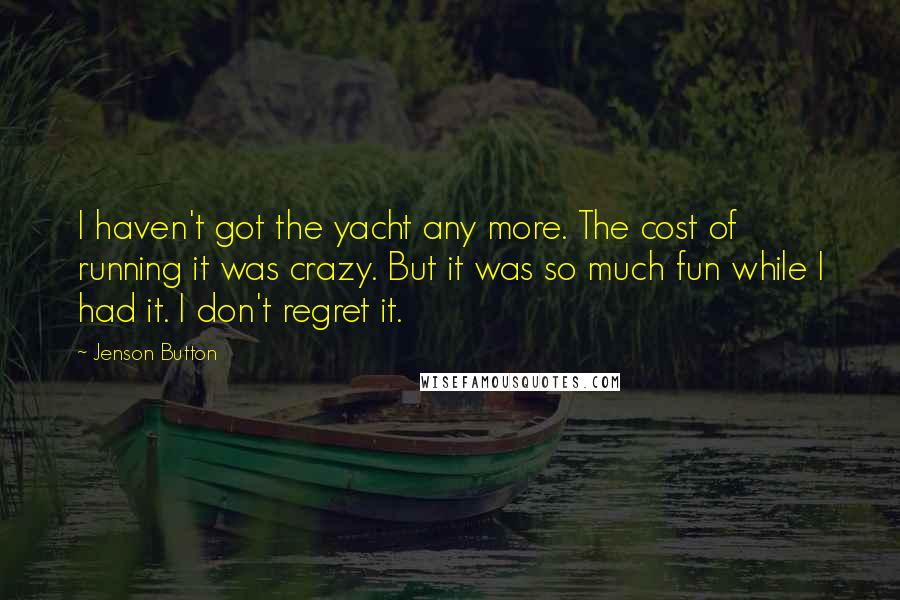 Jenson Button Quotes: I haven't got the yacht any more. The cost of running it was crazy. But it was so much fun while I had it. I don't regret it.