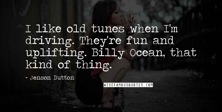 Jenson Button Quotes: I like old tunes when I'm driving. They're fun and uplifting. Billy Ocean, that kind of thing.