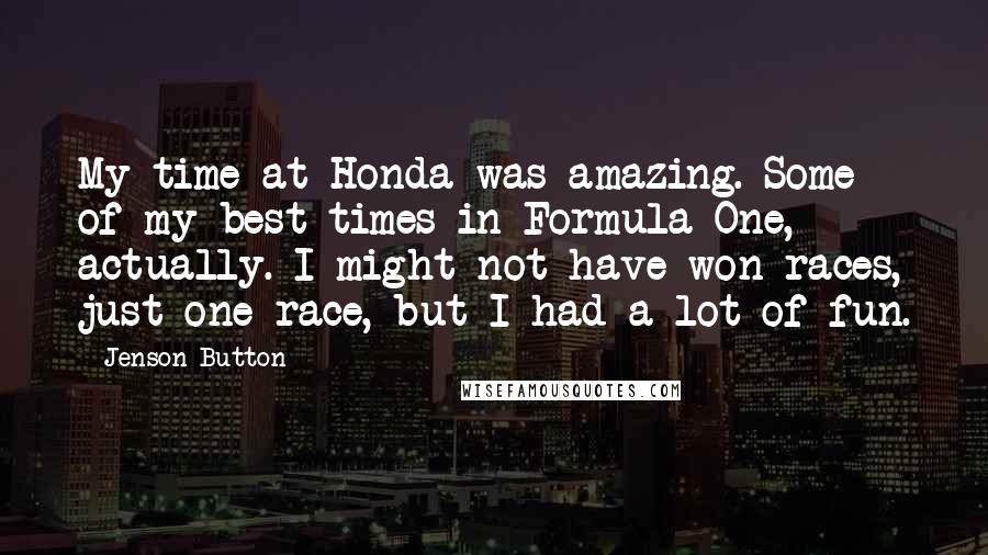 Jenson Button Quotes: My time at Honda was amazing. Some of my best times in Formula One, actually. I might not have won races, just one race, but I had a lot of fun.