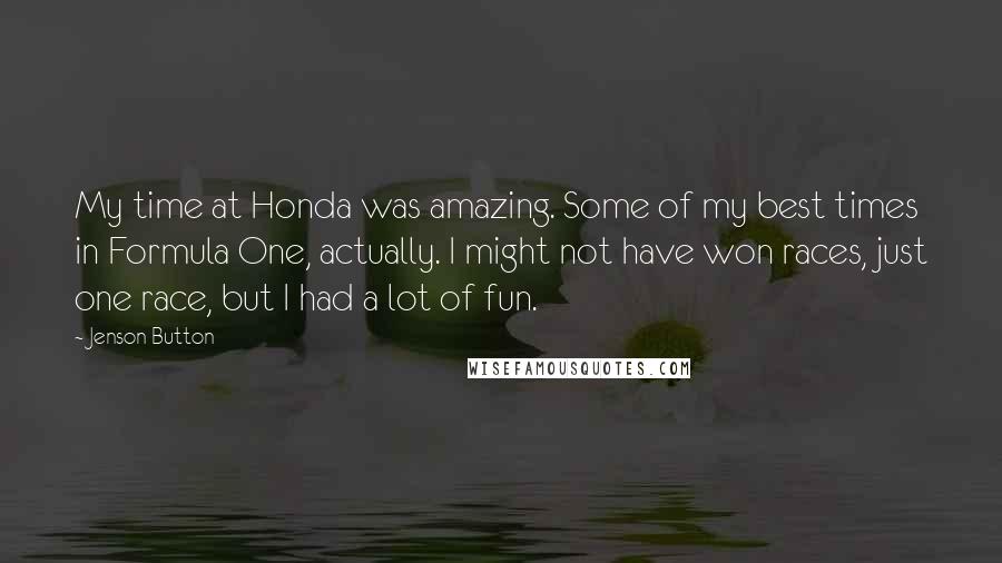 Jenson Button Quotes: My time at Honda was amazing. Some of my best times in Formula One, actually. I might not have won races, just one race, but I had a lot of fun.