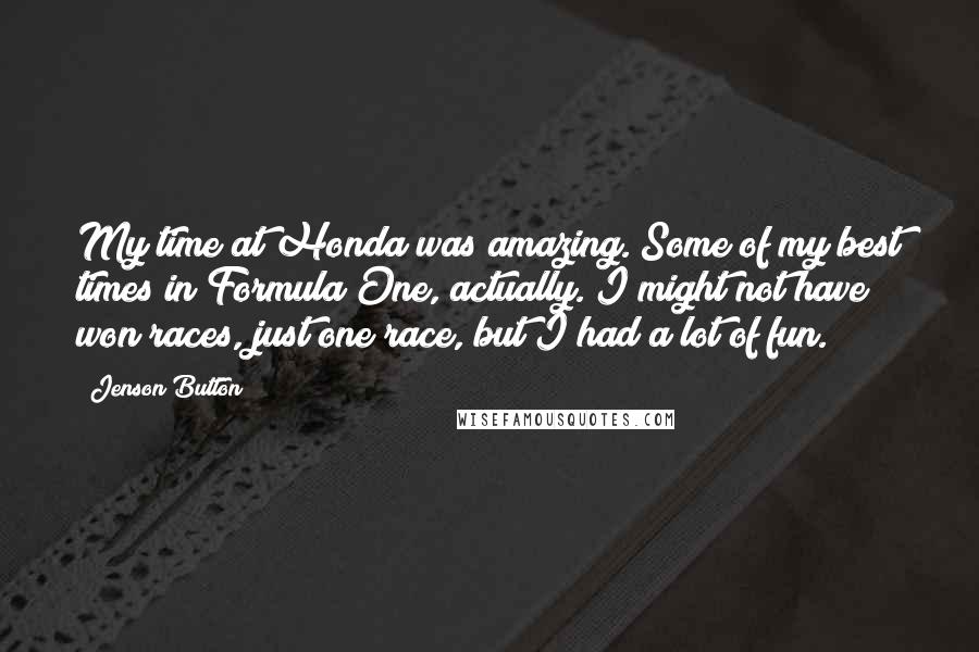 Jenson Button Quotes: My time at Honda was amazing. Some of my best times in Formula One, actually. I might not have won races, just one race, but I had a lot of fun.