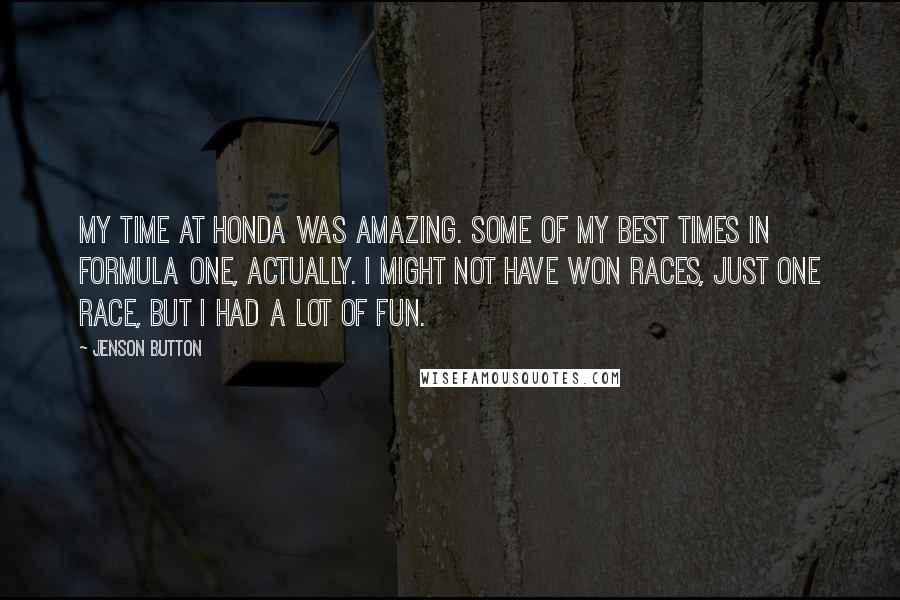 Jenson Button Quotes: My time at Honda was amazing. Some of my best times in Formula One, actually. I might not have won races, just one race, but I had a lot of fun.