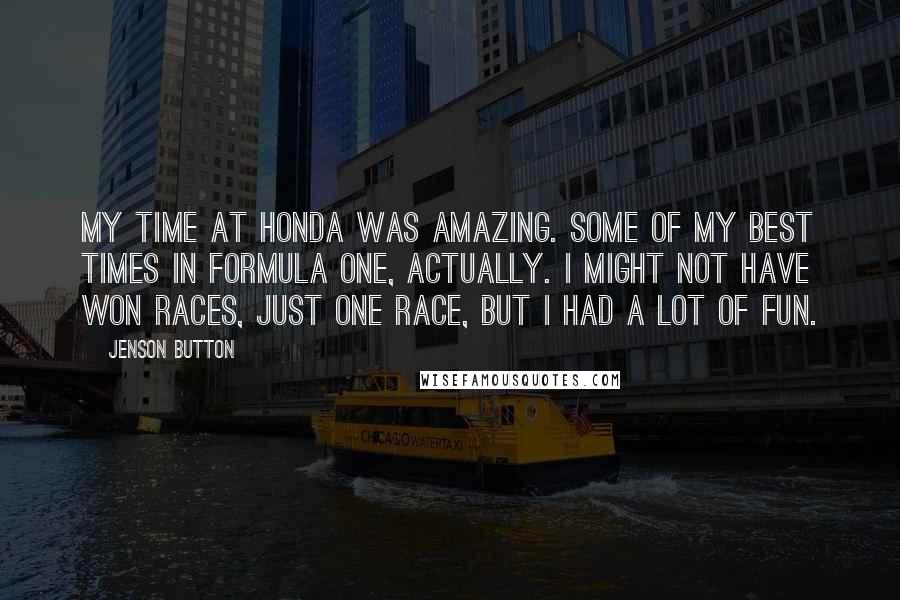 Jenson Button Quotes: My time at Honda was amazing. Some of my best times in Formula One, actually. I might not have won races, just one race, but I had a lot of fun.