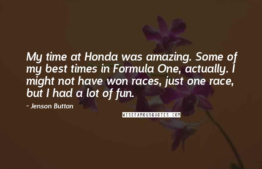 Jenson Button Quotes: My time at Honda was amazing. Some of my best times in Formula One, actually. I might not have won races, just one race, but I had a lot of fun.