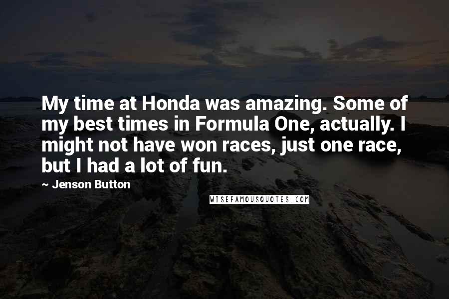 Jenson Button Quotes: My time at Honda was amazing. Some of my best times in Formula One, actually. I might not have won races, just one race, but I had a lot of fun.