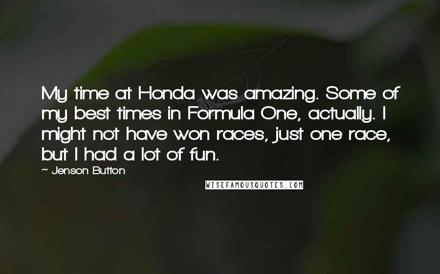 Jenson Button Quotes: My time at Honda was amazing. Some of my best times in Formula One, actually. I might not have won races, just one race, but I had a lot of fun.