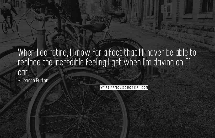 Jenson Button Quotes: When I do retire, I know for a fact that I'll never be able to replace the incredible feeling I get when I'm driving an F1 car.