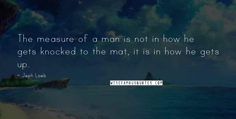 Jeph Loeb Quotes: The measure of a man is not in how he gets knocked to the mat, it is in how he gets up.