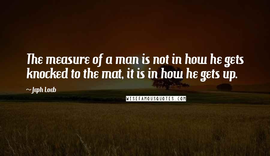 Jeph Loeb Quotes: The measure of a man is not in how he gets knocked to the mat, it is in how he gets up.