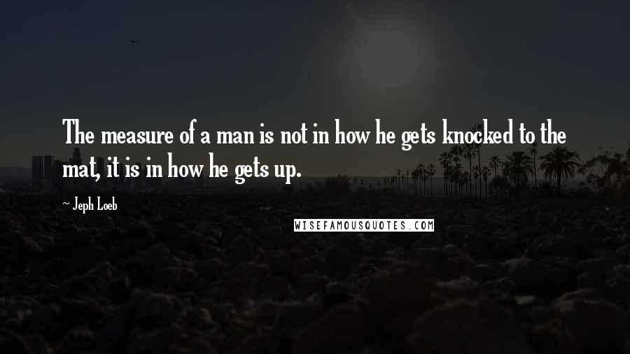 Jeph Loeb Quotes: The measure of a man is not in how he gets knocked to the mat, it is in how he gets up.