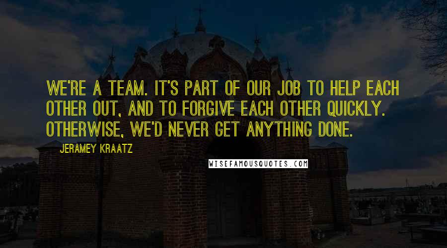 Jeramey Kraatz Quotes: We're a team. It's part of our job to help each other out, and to forgive each other quickly. Otherwise, we'd never get anything done.