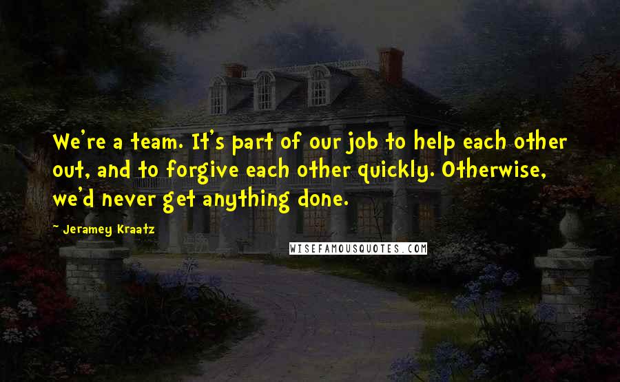 Jeramey Kraatz Quotes: We're a team. It's part of our job to help each other out, and to forgive each other quickly. Otherwise, we'd never get anything done.