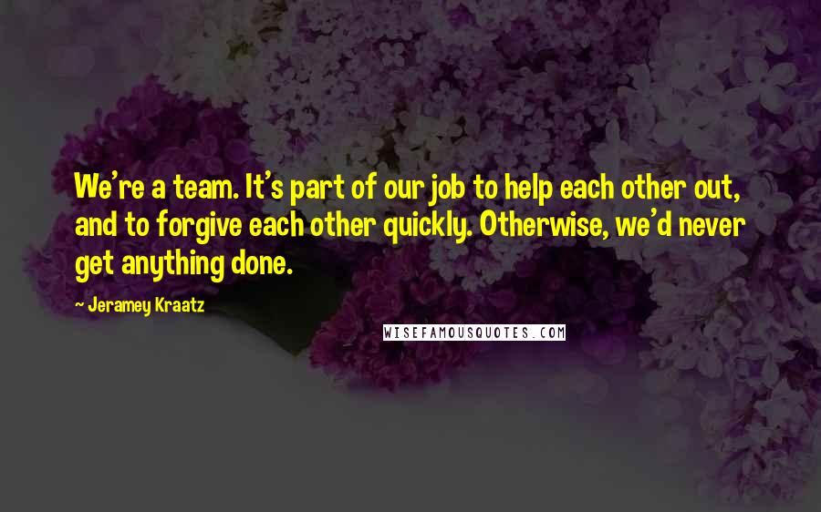 Jeramey Kraatz Quotes: We're a team. It's part of our job to help each other out, and to forgive each other quickly. Otherwise, we'd never get anything done.