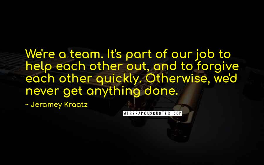 Jeramey Kraatz Quotes: We're a team. It's part of our job to help each other out, and to forgive each other quickly. Otherwise, we'd never get anything done.