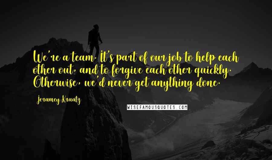 Jeramey Kraatz Quotes: We're a team. It's part of our job to help each other out, and to forgive each other quickly. Otherwise, we'd never get anything done.