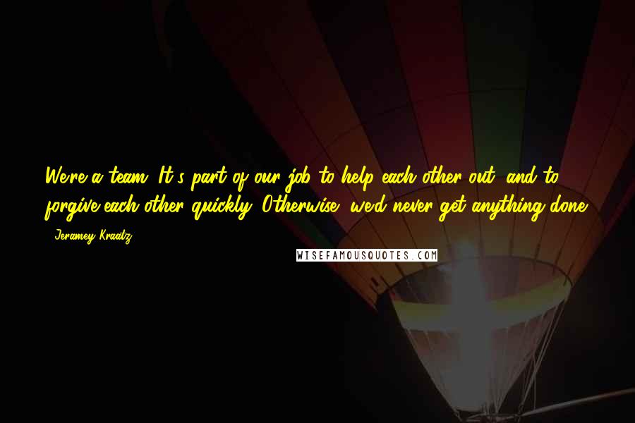 Jeramey Kraatz Quotes: We're a team. It's part of our job to help each other out, and to forgive each other quickly. Otherwise, we'd never get anything done.