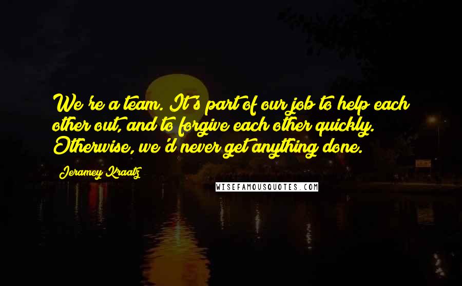 Jeramey Kraatz Quotes: We're a team. It's part of our job to help each other out, and to forgive each other quickly. Otherwise, we'd never get anything done.