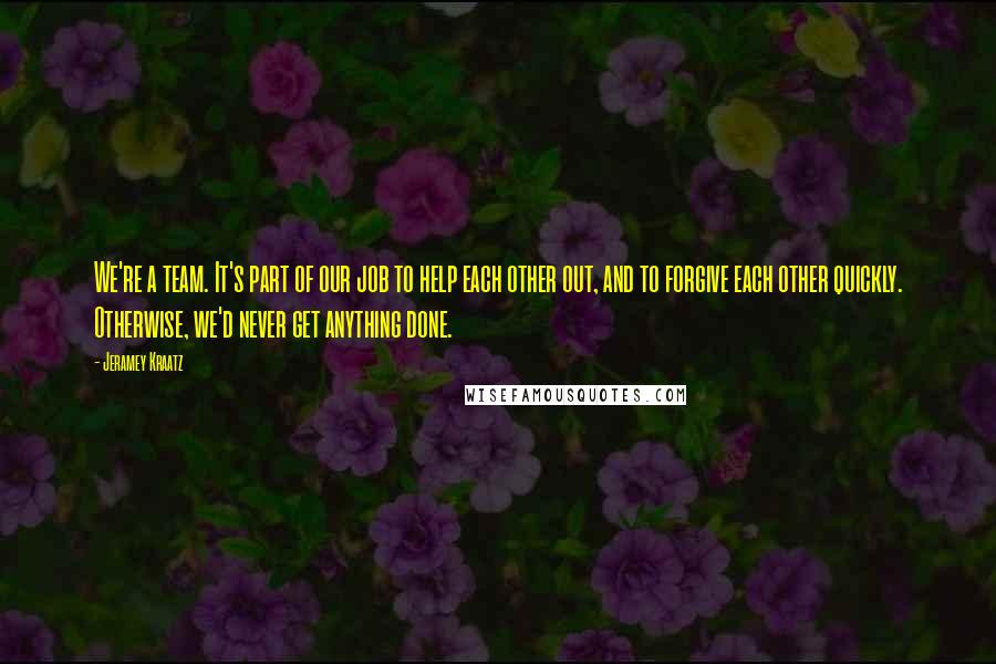 Jeramey Kraatz Quotes: We're a team. It's part of our job to help each other out, and to forgive each other quickly. Otherwise, we'd never get anything done.