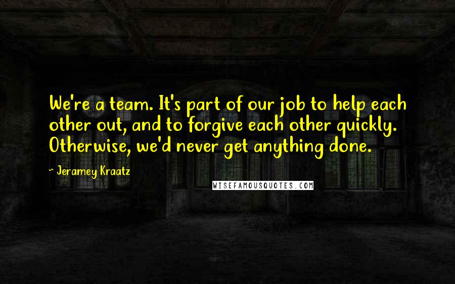 Jeramey Kraatz Quotes: We're a team. It's part of our job to help each other out, and to forgive each other quickly. Otherwise, we'd never get anything done.
