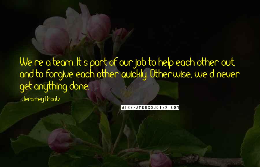 Jeramey Kraatz Quotes: We're a team. It's part of our job to help each other out, and to forgive each other quickly. Otherwise, we'd never get anything done.