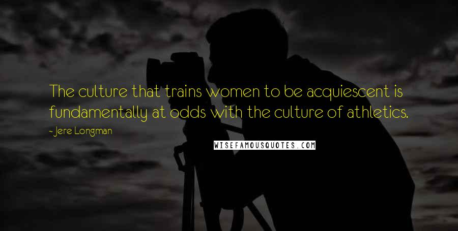 Jere Longman Quotes: The culture that trains women to be acquiescent is fundamentally at odds with the culture of athletics.