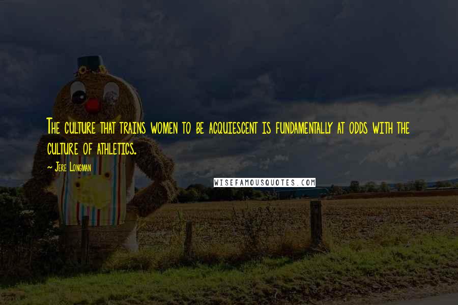 Jere Longman Quotes: The culture that trains women to be acquiescent is fundamentally at odds with the culture of athletics.