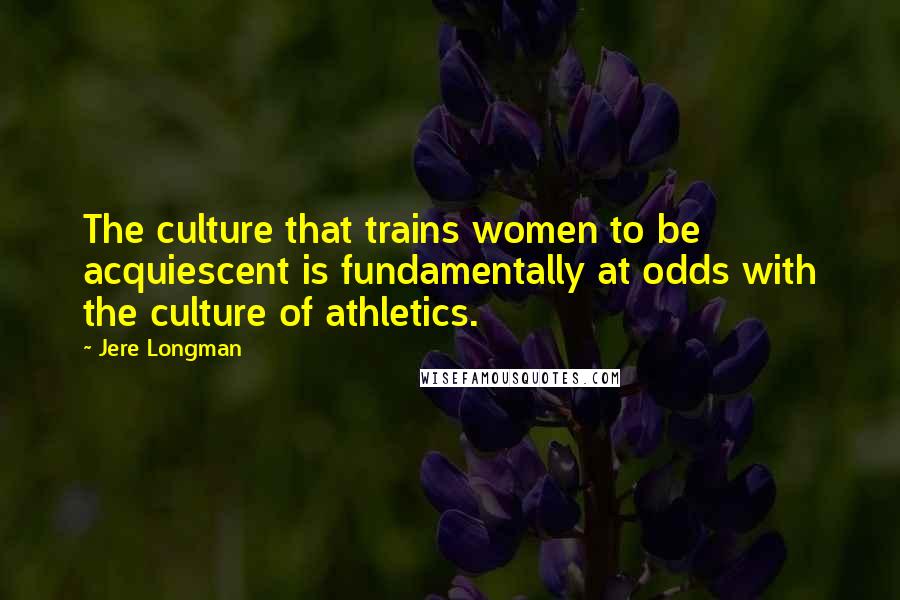 Jere Longman Quotes: The culture that trains women to be acquiescent is fundamentally at odds with the culture of athletics.