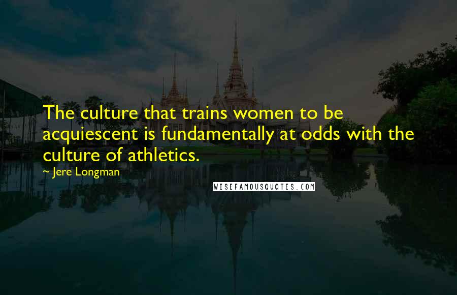 Jere Longman Quotes: The culture that trains women to be acquiescent is fundamentally at odds with the culture of athletics.