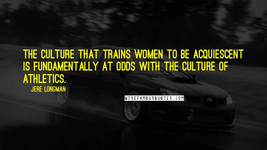 Jere Longman Quotes: The culture that trains women to be acquiescent is fundamentally at odds with the culture of athletics.