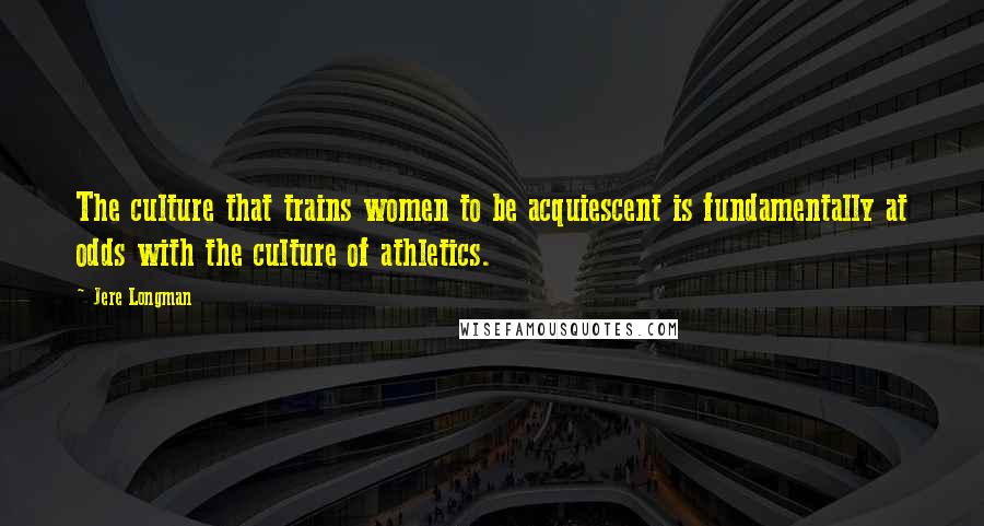 Jere Longman Quotes: The culture that trains women to be acquiescent is fundamentally at odds with the culture of athletics.