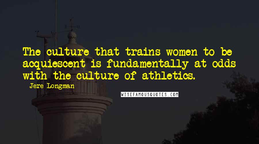 Jere Longman Quotes: The culture that trains women to be acquiescent is fundamentally at odds with the culture of athletics.