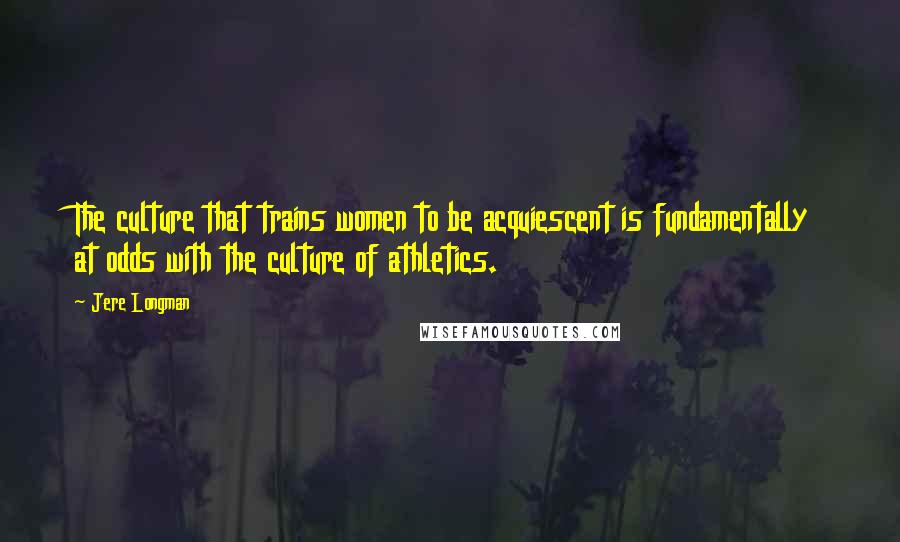 Jere Longman Quotes: The culture that trains women to be acquiescent is fundamentally at odds with the culture of athletics.