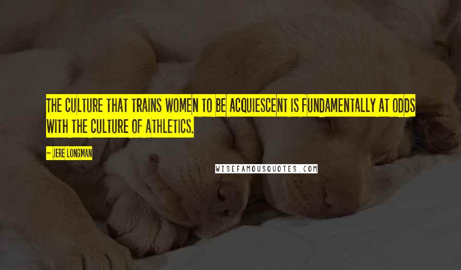 Jere Longman Quotes: The culture that trains women to be acquiescent is fundamentally at odds with the culture of athletics.