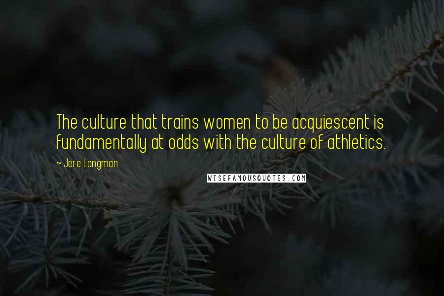 Jere Longman Quotes: The culture that trains women to be acquiescent is fundamentally at odds with the culture of athletics.