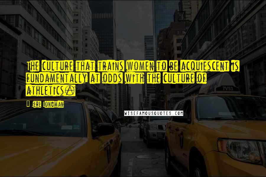 Jere Longman Quotes: The culture that trains women to be acquiescent is fundamentally at odds with the culture of athletics.
