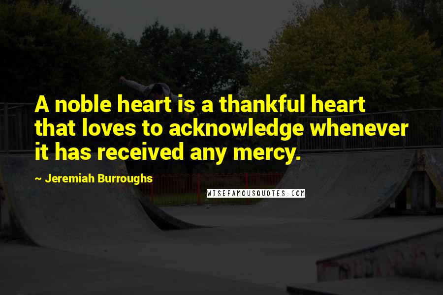 Jeremiah Burroughs Quotes: A noble heart is a thankful heart that loves to acknowledge whenever it has received any mercy.