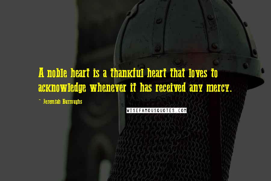 Jeremiah Burroughs Quotes: A noble heart is a thankful heart that loves to acknowledge whenever it has received any mercy.